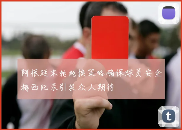 阿根廷末轮轮换策略确保球员安全梅西纪录引发众人期待