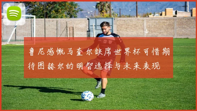 鲁尼感慨马奎尔缺席世界杯可惜期待图赫尔的明智选择与未来表现