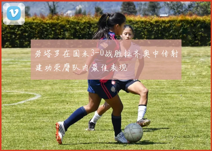 劳塔罗在国米3-0战胜拉齐奥中传射建功荣膺队内最佳表现