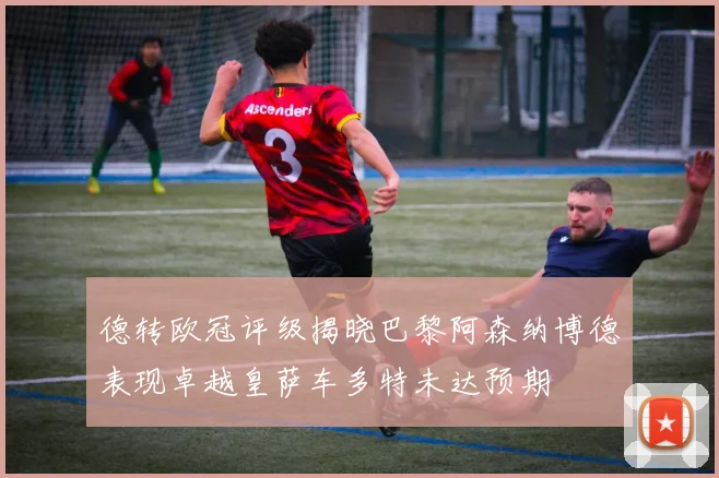 德转欧冠评级揭晓巴黎阿森纳博德表现卓越皇萨车多特未达预期