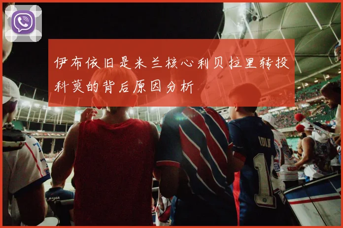 伊布依旧是米兰核心利贝拉里转投科莫的背后原因分析