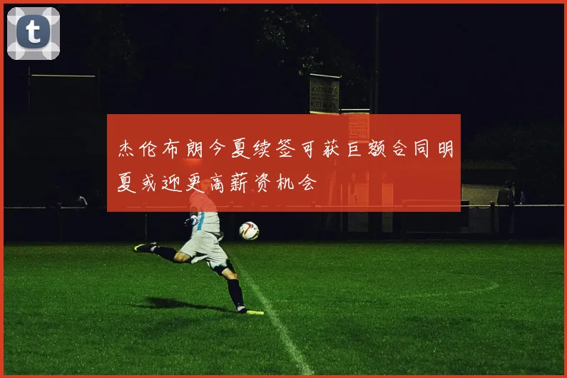 杰伦布朗今夏续签可获巨额合同明夏或迎更高薪资机会