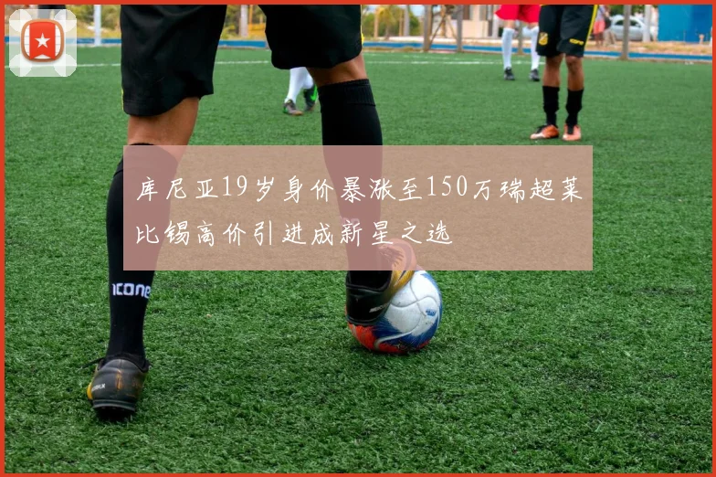 库尼亚19岁身价暴涨至150万瑞超莱比锡高价引进成新星之选