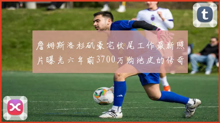 詹姆斯洛杉矶豪宅收尾工作最新照片曝光六年前3700万购地皮的传奇故事