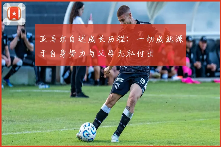 亚马尔自述成长历程：一切成就源于自身努力与父母无私付出