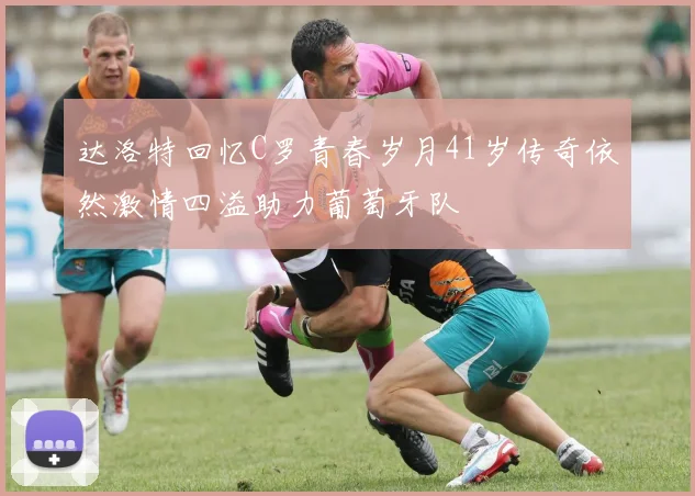 达洛特回忆C罗青春岁月41岁传奇依然激情四溢助力葡萄牙队
