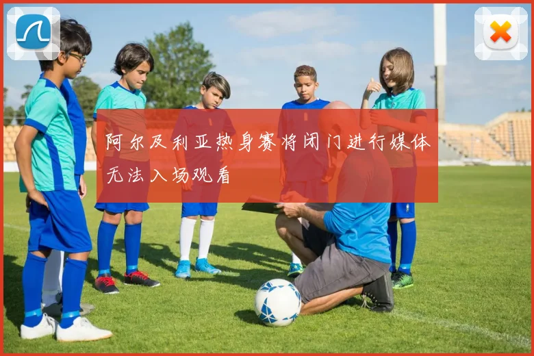 阿尔及利亚热身赛将闭门进行媒体无法入场观看