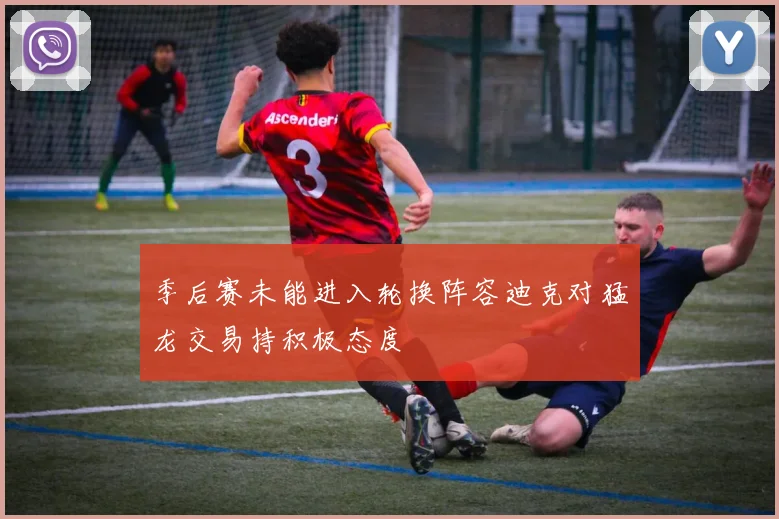 季后赛未能进入轮换阵容迪克对猛龙交易持积极态度