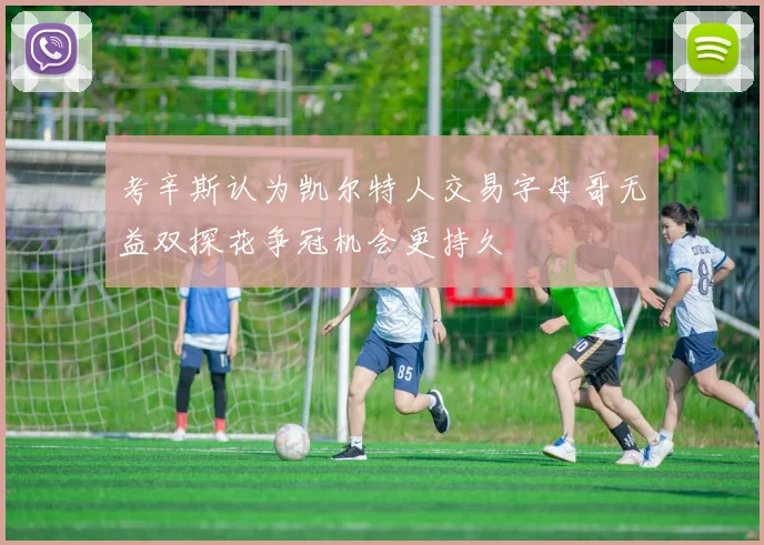考辛斯认为凯尔特人交易字母哥无益双探花争冠机会更持久