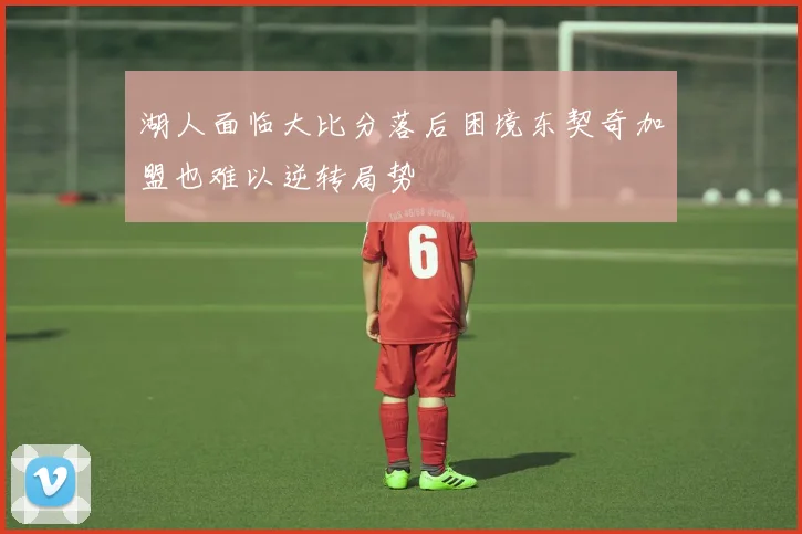 湖人面临大比分落后困境东契奇加盟也难以逆转局势