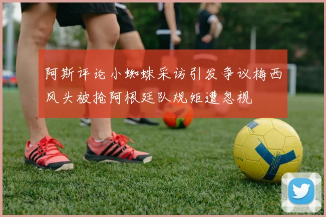 阿斯评论小蜘蛛采访引发争议梅西风头被抢阿根廷队规矩遭忽视