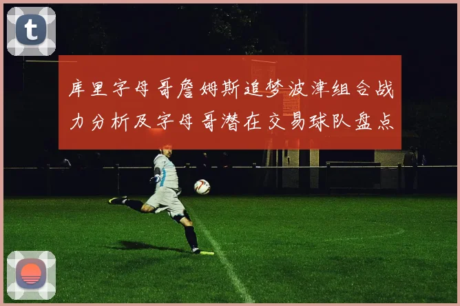 库里字母哥詹姆斯追梦波津组合战力分析及字母哥潜在交易球队盘点