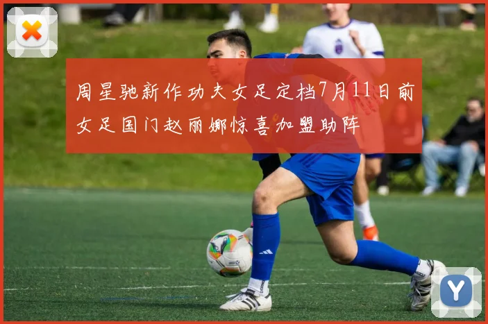 周星驰新作功夫女足定档7月11日前女足国门赵丽娜惊喜加盟助阵