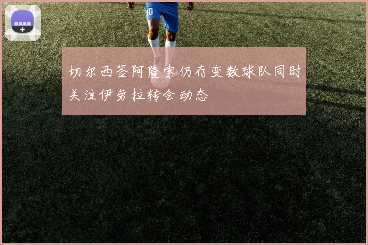 切尔西签阿隆索仍存变数球队同时关注伊劳拉转会动态