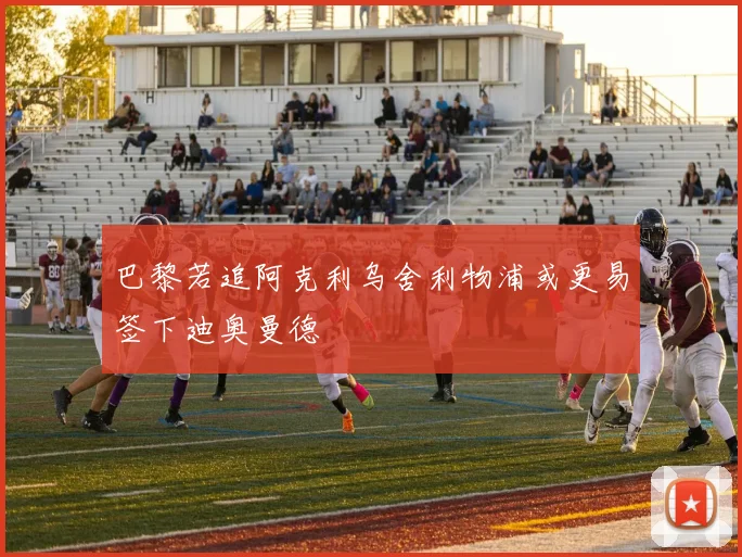 巴黎若追阿克利乌舍利物浦或更易签下迪奥曼德