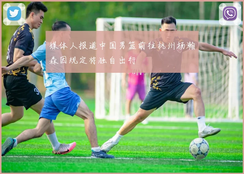 媒体人报道中国男篮前往杭州杨瀚森因规定将独自出行