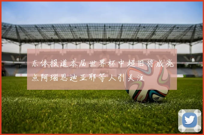 东体报道本届世界杯中超旧将成亮点阿瑙恩迪亚耶等人引关注