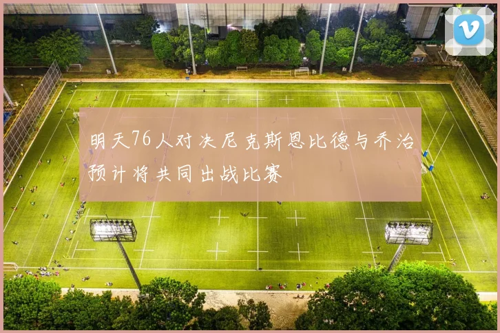 明天76人对决尼克斯恩比德与乔治预计将共同出战比赛